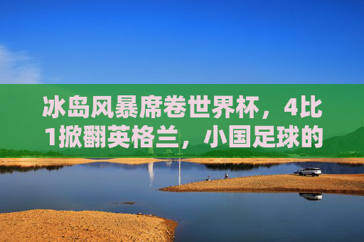 冰岛风暴席卷世界杯，4比1掀翻英格兰，小国足球的史诗级逆袭，小国足球史诗级逆袭，冰岛世界杯4-1掀翻英格兰风暴