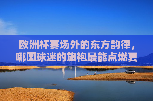 欧洲杯赛场外的东方韵律，哪国球迷的旗袍最能点燃夏夜？欧洲杯赛场外，东方旗袍韵律点燃夏夜