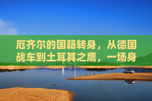 厄齐尔的国籍转身，从德国战车到土耳其之鹰，一场身份与信仰的重塑，厄齐尔，从德国战车到土耳其之鹰的身份与信仰重塑