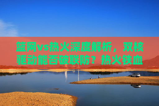 篮网vs热火深度解析，双核驱动能否破联防？热火铁血防守如何限制巨头？双核VS铁血，篮网破联防与热火限制巨头的博弈
