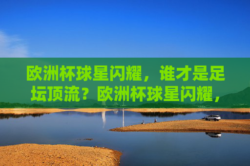 欧洲杯球星闪耀，谁才是足坛顶流？欧洲杯球星闪耀，足坛顶流花落谁家？