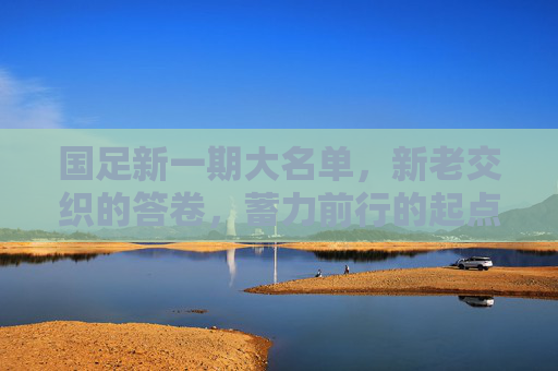 国足新一期大名单，新老交织的答卷，蓄力前行的起点，国足新名单，新老交织的答卷，蓄力启新程