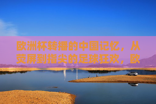 欧洲杯转播的中国记忆，从荧屏到指尖的足球狂欢，欧洲杯的中国记忆，从荧屏到指尖的足球狂欢