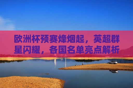 欧洲杯预赛烽烟起，英超群星闪耀，各国名单亮点解析，欧洲杯预赛，英超群星闪耀，各国名单亮点解析