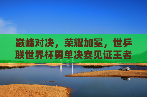巅峰对决，荣耀加冕，世乒联世界杯男单决赛见证王者之路，巅峰对决荣耀加冕，世乒联世界杯男单决赛见证王者之路