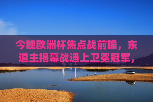 今晚欧洲杯焦点战前瞻，东道主揭幕战遇上卫冕冠军，传统强队遭遇黑马挑战，欧洲杯焦点战前瞻，东道主揭幕战战卫冕冠军，传统强队遇黑马挑战