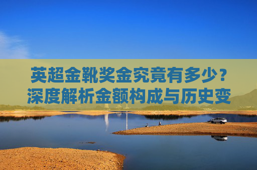 英超金靴奖金究竟有多少？深度解析金额构成与历史变迁，英超金靴奖金深度解析，金额构成与历史变迁