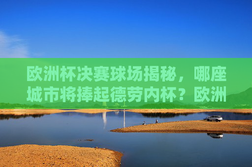 欧洲杯决赛球场揭秘，哪座城市将捧起德劳内杯？欧洲杯决赛，哪座城市将捧起德劳内杯？