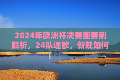 2024年欧洲杯决赛圈赛制解析，24队逐欧，新规如何重塑竞技格局？2024欧洲杯决赛圈赛制解析，24队逐欧与新规重塑竞技格局