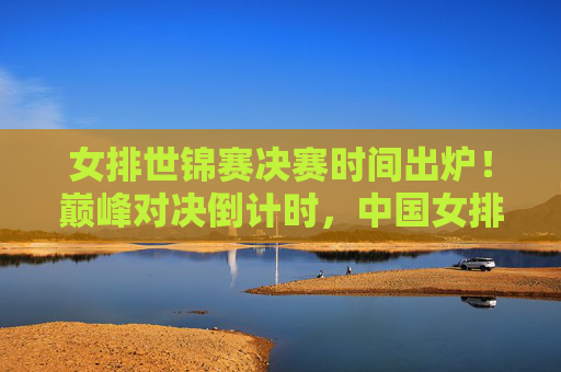 女排世锦赛决赛时间出炉！巅峰对决倒计时，中国女排剑指荣耀之巅，女排世锦赛决赛时间出炉！巅峰对决倒计时，中国女排剑指荣耀之巅