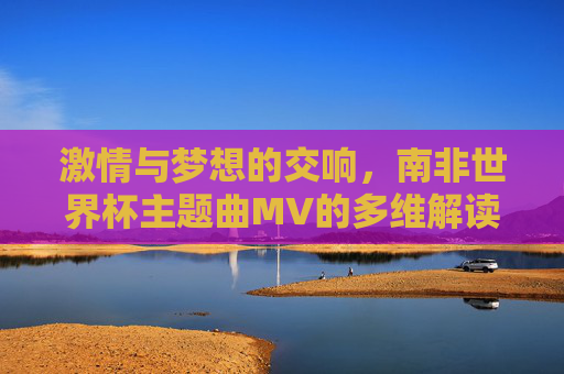 激情与梦想的交响，南非世界杯主题曲MV的多维解读，南非世界杯主题曲MV，激情与梦想的交响解读