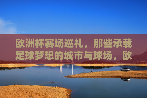 欧洲杯赛场巡礼，那些承载足球梦想的城市与球场，欧洲杯赛场巡礼，承载足球梦想的城市与球场