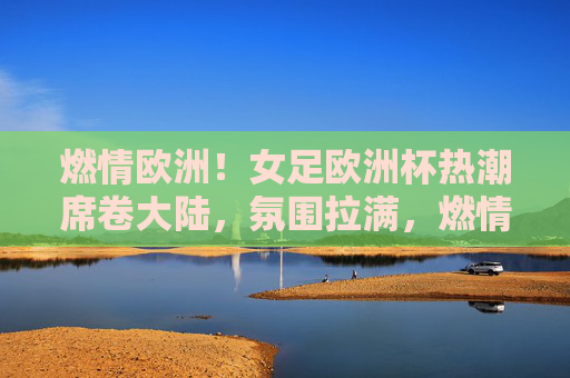 燃情欧洲！女足欧洲杯热潮席卷大陆，氛围拉满，燃情欧洲！女足欧洲杯热潮席卷大陆，氛围拉满