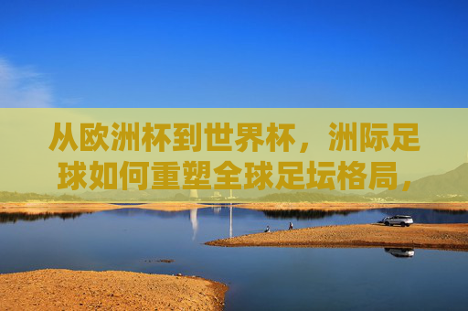 从欧洲杯到世界杯，洲际足球如何重塑全球足坛格局，洲际足球，从欧洲杯到世界杯重塑全球足坛格局