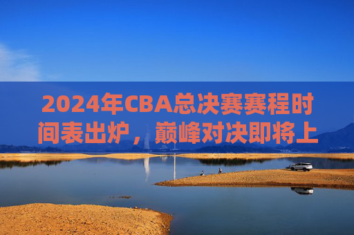 2024年CBA总决赛赛程时间表出炉，巅峰对决即将上演，附观赛指南，2024年CBA总决赛赛程及观赛指南出炉