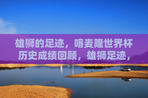 雄狮的足迹，喀麦隆世界杯历史成绩回顾，雄狮足迹，喀麦隆世界杯历史成绩回顾