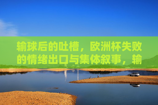输球后的吐槽，欧洲杯失败的情绪出口与集体叙事，输球吐槽，欧洲杯失败的情绪出口与集体叙事