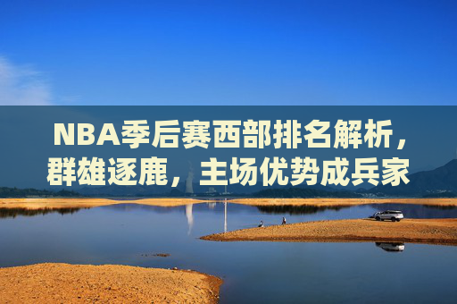 NBA季后赛西部排名解析，群雄逐鹿，主场优势成兵家必争之地