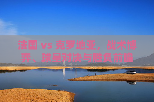 法国 vs 克罗地亚，战术博弈、球星对决与胜负前瞻