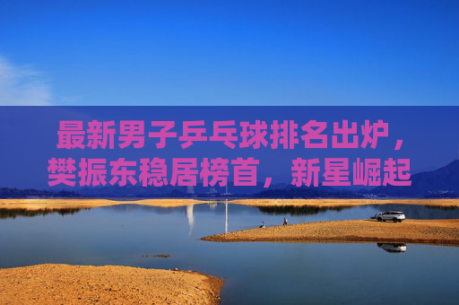 最新男子乒乓球排名出炉，樊振东稳居榜首，新星崛起重塑格局，樊振东稳居男子乒榜首，新星崛起重塑格局
