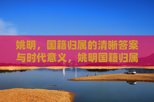 姚明，国籍归属的清晰答案与时代意义，姚明国籍归属的清晰答案与时代意义