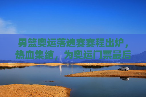 男篮奥运落选赛赛程出炉，热血集结，为奥运门票最后一搏，男篮奥运落选赛赛程出炉，热血集结，为奥运门票最后一搏