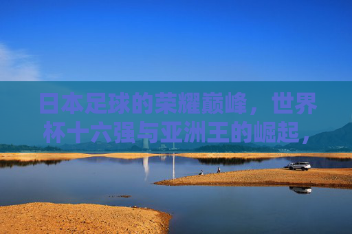 日本足球的荣耀巅峰，世界杯十六强与亚洲王的崛起，日本足球荣耀巅峰，世界杯十六强铸就亚洲王崛起