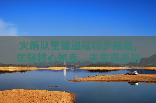 火箭队重建进程稳步推进，年轻核心蜕变，未来曙光初现