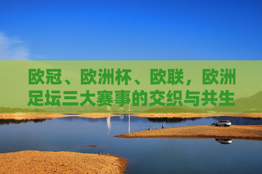 欧冠、欧洲杯、欧联，欧洲足坛三大赛事的交织与共生，欧冠、欧洲杯、欧联，欧洲足坛三大赛事的交织与共生