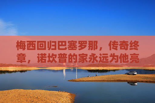 梅西回归巴塞罗那，传奇终章，诺坎普的家永远为他亮灯，梅西归巴萨，传奇终章，诺坎普永为他亮灯