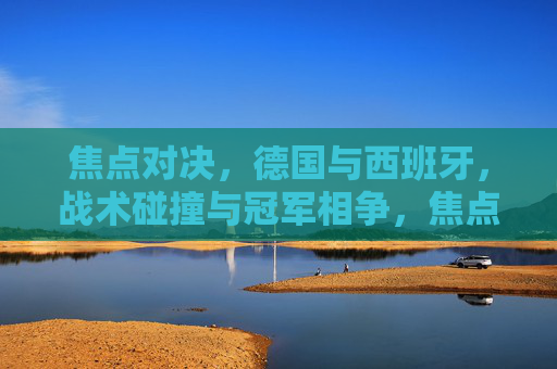 焦点对决，德国与西班牙，战术碰撞与冠军相争，焦点对决，德国西班牙战术碰撞争冠