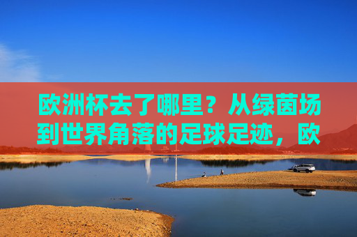 欧洲杯去了哪里？从绿茵场到世界角落的足球足迹，欧洲杯，从绿茵场到世界角落的足迹
