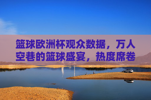 篮球欧洲杯观众数据，万人空巷的篮球盛宴，热度席卷欧洲，篮球欧洲杯观众数据爆棚，万人空巷，热度席卷欧洲