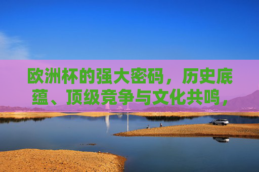 欧洲杯的强大密码，历史底蕴、顶级竞争与文化共鸣，解码欧洲杯强大密码，历史底蕴、顶级竞争与文化共鸣