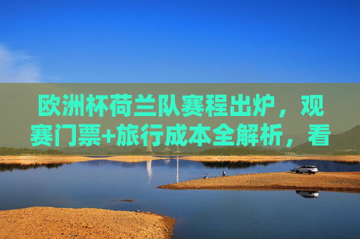 欧洲杯荷兰队赛程出炉，观赛门票+旅行成本全解析，看完橙衣军团征程要花多少钱？欧洲杯荷兰队赛程出炉，观赛门票+旅行成本全解析，橙衣军团征程要花多少钱？
