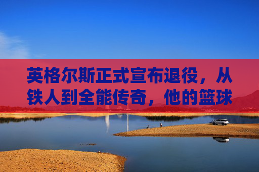 英格尔斯正式宣布退役，从铁人到全能传奇，他的篮球故事永不落幕，英格尔斯，铁人退役，全能传奇永不落幕