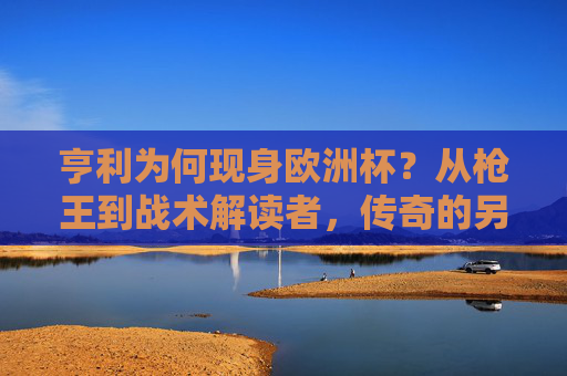 亨利为何现身欧洲杯？从枪王到战术解读者，传奇的另一种延续，枪王亨利欧洲杯转型，战术解读续写传奇