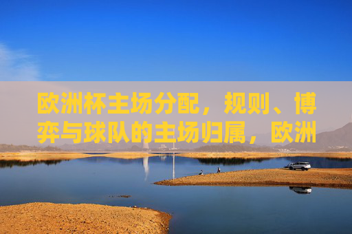 欧洲杯主场分配，规则、博弈与球队的主场归属，欧洲杯主场分配，规则、博弈与球队归属