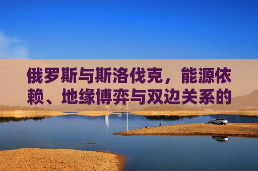 俄罗斯与斯洛伐克，能源依赖、地缘博弈与双边关系的现实图景，俄罗斯与斯洛伐克，能源依赖、地缘博弈下的双边关系现实图景