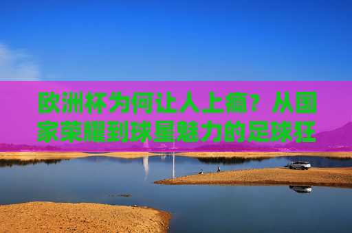 欧洲杯为何让人上瘾？从国家荣耀到球星魅力的足球狂欢，欧洲杯上瘾，国家荣耀与球星魅力的足球狂欢