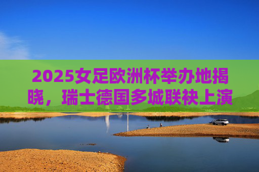 2025女足欧洲杯举办地揭晓，瑞士德国多城联袂上演足球盛宴，2025女足欧洲杯举办地揭晓，瑞士德国多城联袂上演足球盛宴