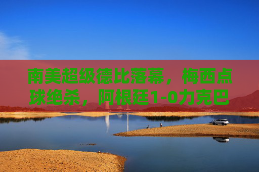南美超级德比落幕，梅西点球绝杀，阿根廷1-0力克巴西，梅西点球绝杀！阿根廷1-0力克巴西，南美超级德比落幕