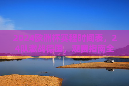 2024欧洲杯赛程时间表，24队激战德国，观赛指南全解析，2024欧洲杯赛程时间表，24队激战德国观赛指南全解析