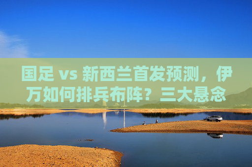国足 vs 新西兰首发预测，伊万如何排兵布阵？三大悬念待解，国足vs新西兰首发预测，伊万排兵布阵三大悬念待解