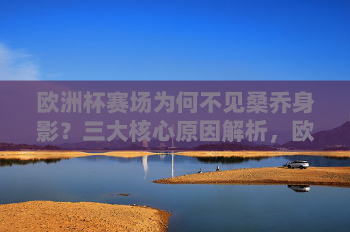 欧洲杯赛场为何不见桑乔身影？三大核心原因解析，欧洲杯桑乔缺席三大原因解析