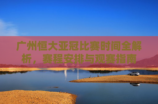 广州恒大亚冠比赛时间全解析，赛程安排与观赛指南