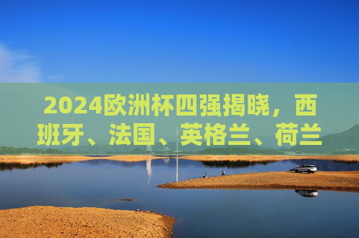 2024欧洲杯四强揭晓，西班牙、法国、英格兰、荷兰争冠，半决赛对阵前瞻！2024欧洲杯四强争冠，西班牙、法国、英格兰、荷兰半决赛对阵前瞻