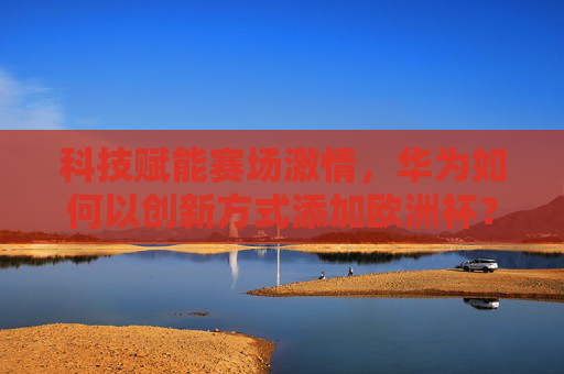 科技赋能赛场激情，华为如何以创新方式添加欧洲杯？科技赋能赛场激情，华为创新点亮欧洲杯