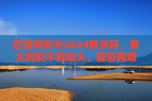巴洛特利与2024欧洲杯，意大利的不羁焰火，能否再燃蓝衣军魂？巴洛特利2024欧洲杯，不羁焰火再燃蓝衣军魂？
