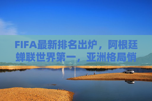 FIFA最新排名出炉，阿根廷蝉联世界第一，亚洲格局悄然生变，中国队稳中有升，FIFA最新排名，阿根廷蝉联世界第一，亚洲格局生变中国队稳中有升